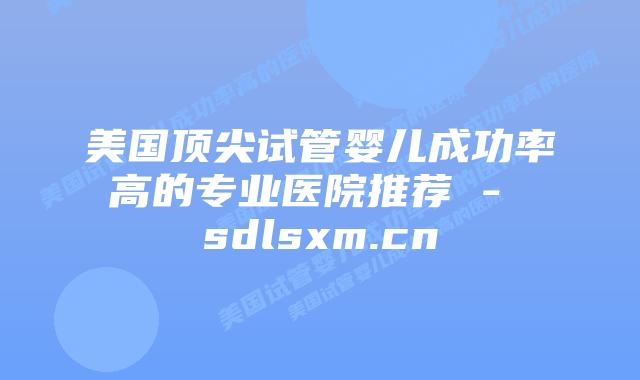 美国顶尖试管婴儿成功率高的专业医院推荐 – sdlsxm.cn插图 美国顶尖试管婴儿成功率高的专业医院推荐 - sdlsxm.cn