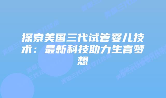 探索美国三代试管婴儿技术：最新科技助力生育梦想