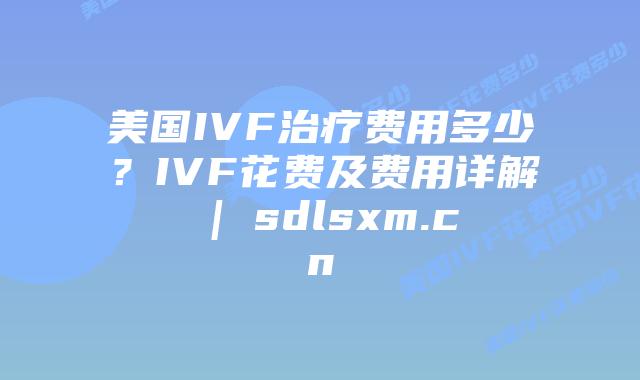 美国IVF治疗费用多少？IVF花费及费用详解 | sdlsxm.cn
