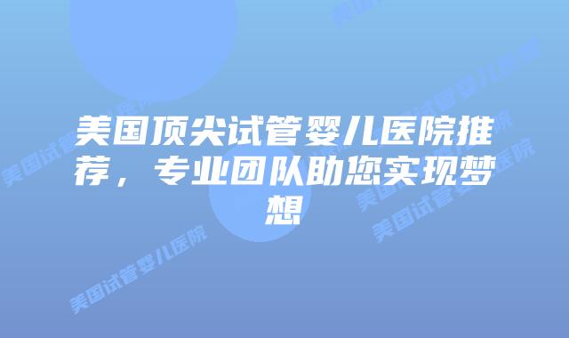 美国顶尖试管婴儿医院推荐，专业团队助您实现梦想