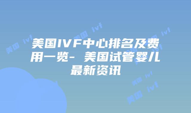 美国IVF中心排名及费用一览- 美国试管婴儿最新资讯插图 美国IVF中心排名及费用一览- 美国试管婴儿最新资讯