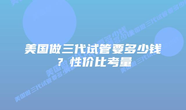美国做三代试管要多少钱?性价比考量插图 美国做三代试管要多少钱?性价比考量
