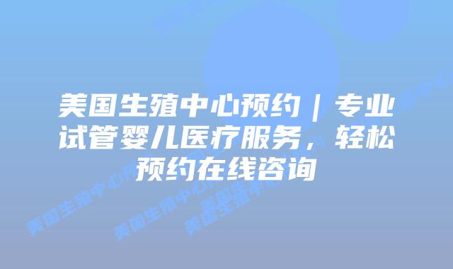 美国生殖中心预约|专业试管婴儿医疗服务,轻松预约在线咨询插图 美国生殖中心预约|专业试管婴儿医疗服务,轻松预约在线咨询