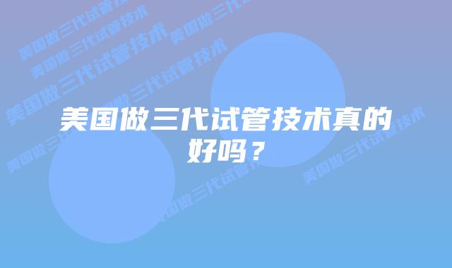 美国做三代试管技术真的好吗？