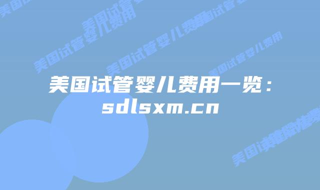 美国试管婴儿费用一览：sdlsxm.cn
