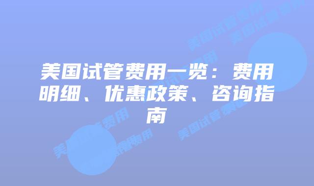 美国试管费用一览:费用明细、优惠政策、咨询指南插图 美国试管费用一览:费用明细、优惠政策、咨询指南
