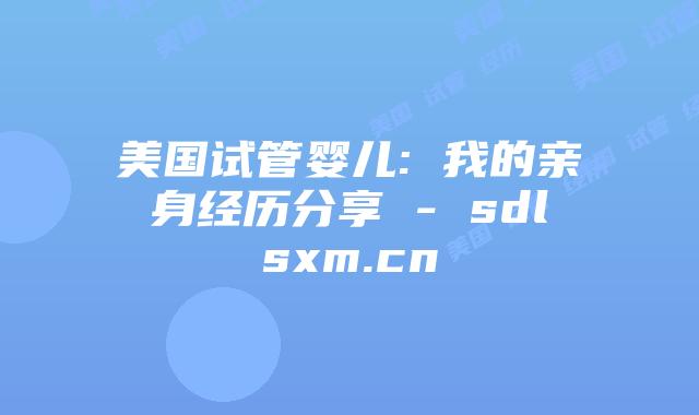 美国试管婴儿: 我的亲身经历分享 – sdlsxm.cn插图 美国试管婴儿: 我的亲身经历分享 - sdlsxm.cn