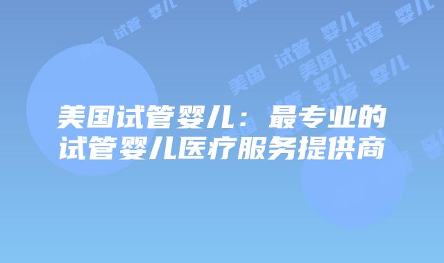 美国试管婴儿:最专业的试管婴儿医疗服务提供商插图 美国试管婴儿:最专业的试管婴儿医疗服务提供商