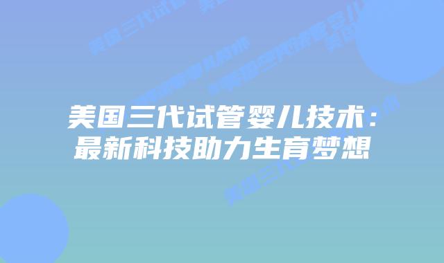美国三代试管婴儿技术:最新科技助力生育梦想插图 美国三代试管婴儿技术:最新科技助力生育梦想