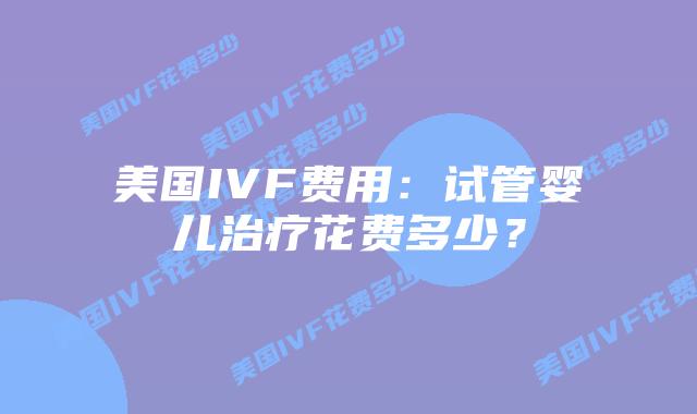 美国IVF费用:试管婴儿治疗花费多少?插图 美国IVF费用:试管婴儿治疗花费多少?