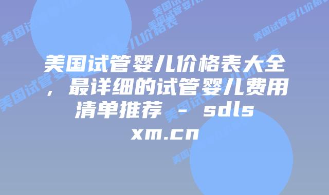 美国试管婴儿价格表大全,最详细的试管婴儿费用清单推荐 – sdlsxm.cn插图 美国试管婴儿价格表大全,最详细的试管婴儿费用清单推荐 - sdlsxm.cn