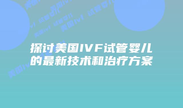 探讨美国IVF试管婴儿的最新技术和治疗方案插图 探讨美国IVF试管婴儿的最新技术和治疗方案