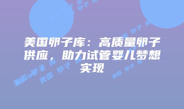 美国卵子库:高质量卵子供应,助力试管婴儿梦想实现插图 美国卵子库:高质量卵子供应,助力试管婴儿梦想实现