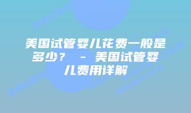 美国试管婴儿花费一般是多少? – 美国试管婴儿费用详解插图 美国试管婴儿花费一般是多少? - 美国试管婴儿费用详解