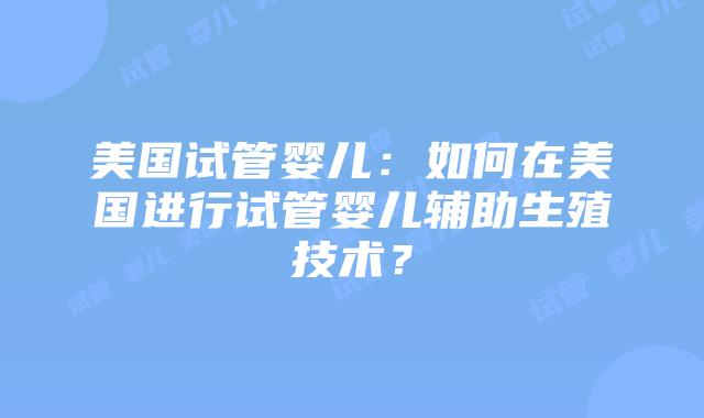 美国试管婴儿：如何在美国进行试管婴儿辅助生殖技术？