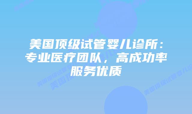 美国顶级试管婴儿诊所：专业医疗团队，高成功率服务优质