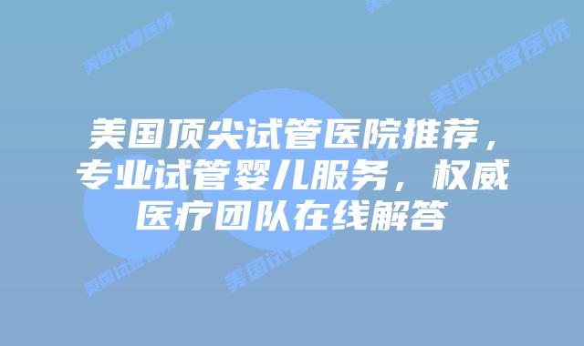 美国顶尖试管医院推荐，专业试管婴儿服务，权威医疗团队在线解答