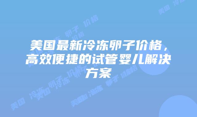 美国最新冷冻卵子价格,高效便捷的试管婴儿解决方案插图 美国最新冷冻卵子价格,高效便捷的试管婴儿解决方案
