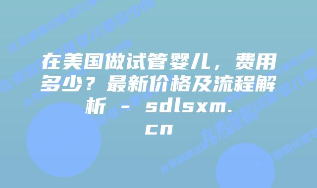在美国做试管婴儿，费用多少？最新价格及流程解析 - sdlsxm.cn
