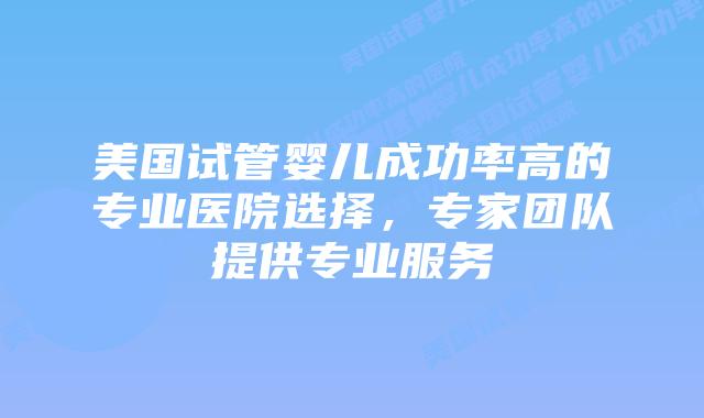 美国试管婴儿成功率高的专业医院选择，专家团队提供专业服务