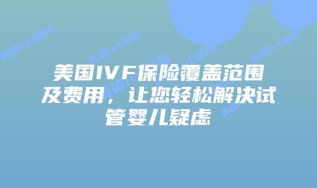 美国IVF保险覆盖范围及费用，让您轻松解决试管婴儿疑虑