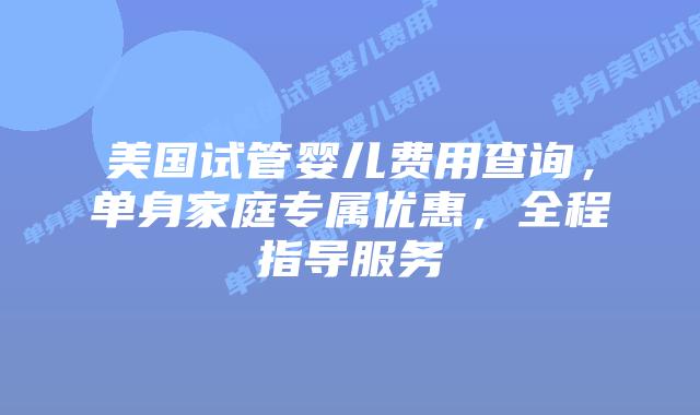 美国试管婴儿费用查询，单身家庭专属优惠，全程指导服务