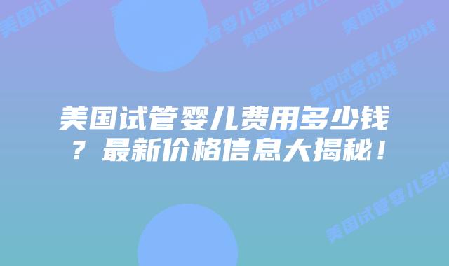 美国试管婴儿费用多少钱?最新价格信息大揭秘!插图 美国试管婴儿费用多少钱?最新价格信息大揭秘!