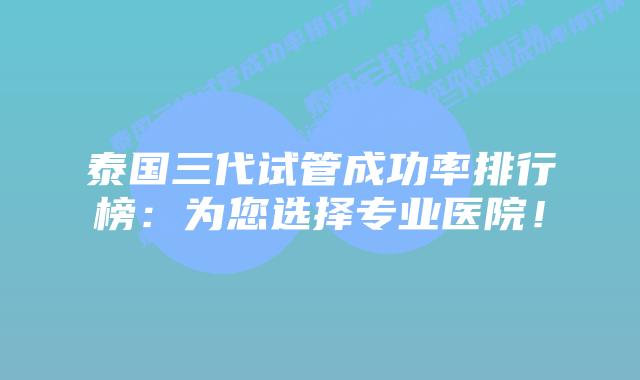 泰国三代试管成功率排行榜：为您选择专业医院！