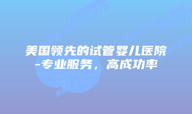 美国领先的试管婴儿医院-专业服务，高成功率