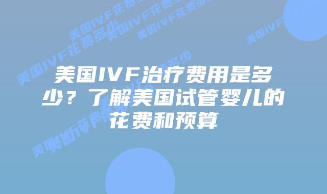 美国IVF治疗费用是多少？了解美国试管婴儿的花费和预算