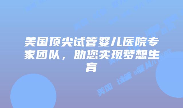 美国顶尖试管婴儿医院专家团队，助您实现梦想生育