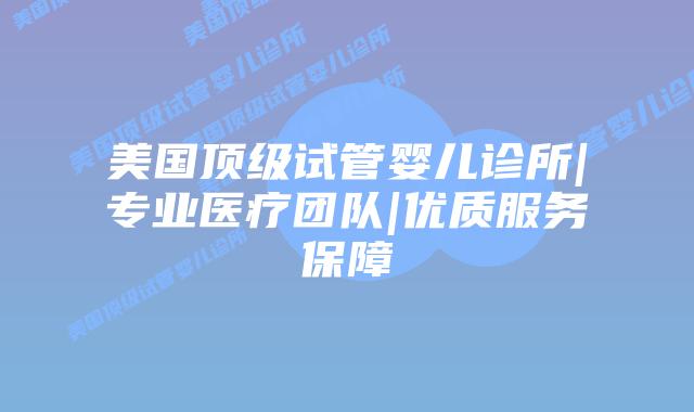 美国顶级试管婴儿诊所|专业医疗团队|优质服务保障