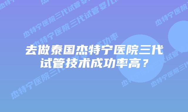 去做泰国杰特宁医院三代试管技术成功率高？