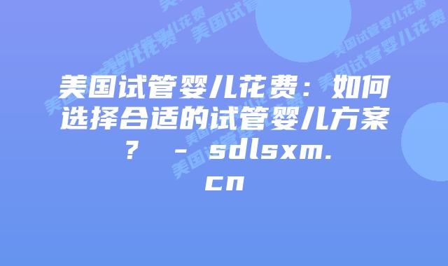美国试管婴儿花费:如何选择合适的试管婴儿方案? – sdlsxm.cn插图 美国试管婴儿花费:如何选择合适的试管婴儿方案? - sdlsxm.cn