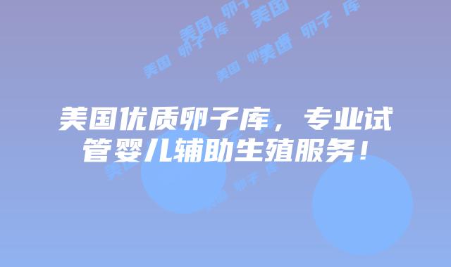 美国优质卵子库，专业试管婴儿辅助生殖服务！