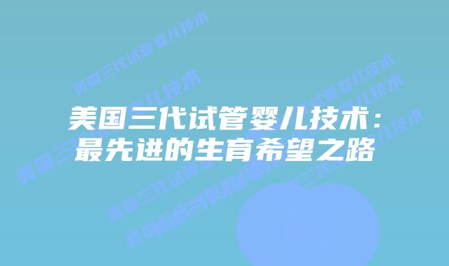 美国三代试管婴儿技术:最先进的生育希望之路插图 美国三代试管婴儿技术:最先进的生育希望之路
