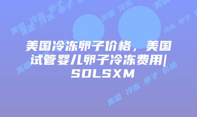 美国冷冻卵子价格,美国试管婴儿卵子冷冻费用| SDLSXM插图 美国冷冻卵子价格,美国试管婴儿卵子冷冻费用| SDLSXM