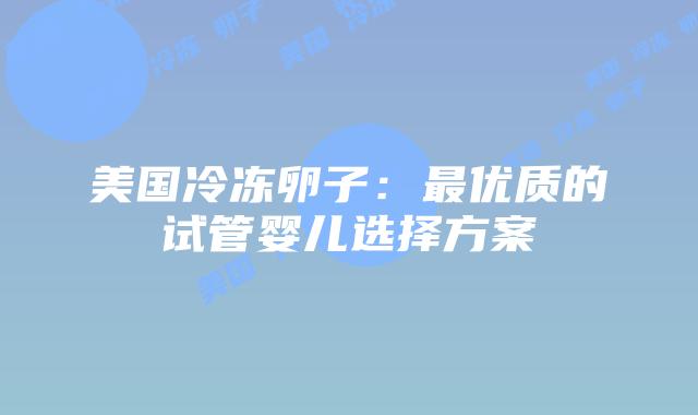 美国冷冻卵子:最优质的试管婴儿选择方案插图 美国冷冻卵子:最优质的试管婴儿选择方案