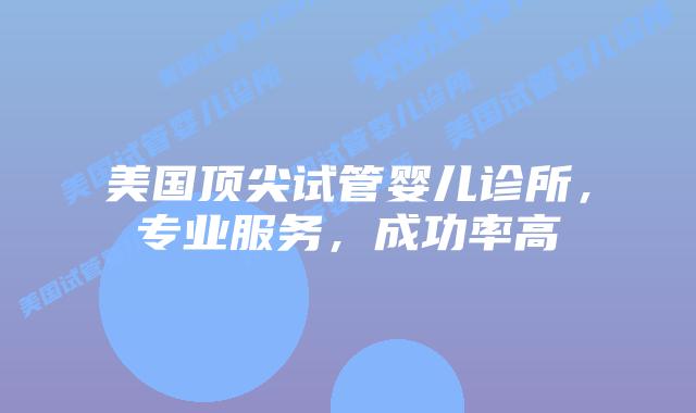 美国顶尖试管婴儿诊所，专业服务，成功率高