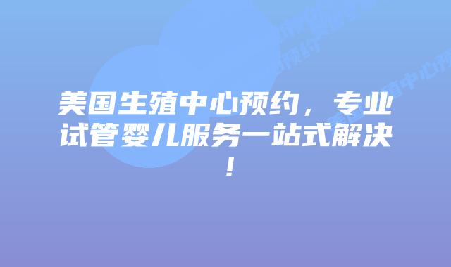 美国生殖中心预约，专业试管婴儿服务一站式解决！