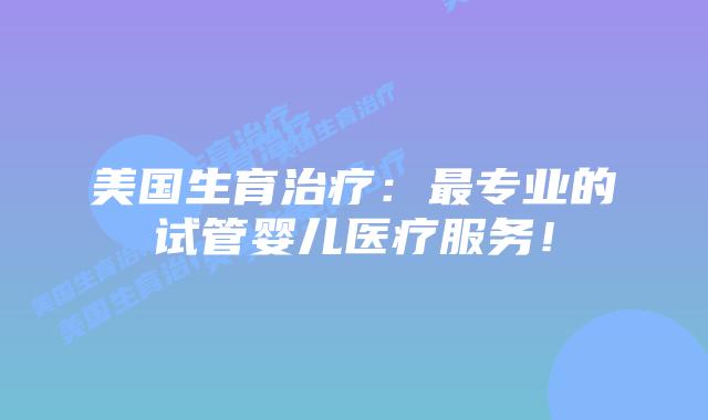 美国生育治疗：最专业的试管婴儿医疗服务！