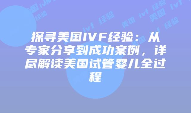 探寻美国IVF经验：从专家分享到成功案例，详尽解读美国试管婴儿全过程