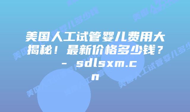 美国人工试管婴儿费用大揭秘！最新价格多少钱？ - sdlsxm.cn