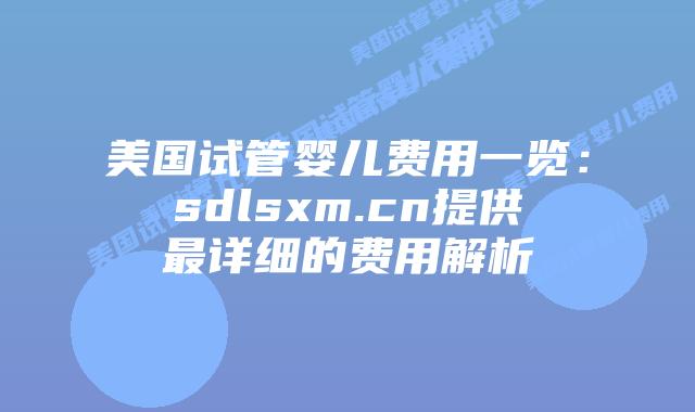 美国试管婴儿费用一览：sdlsxm.cn提供最详细的费用解析