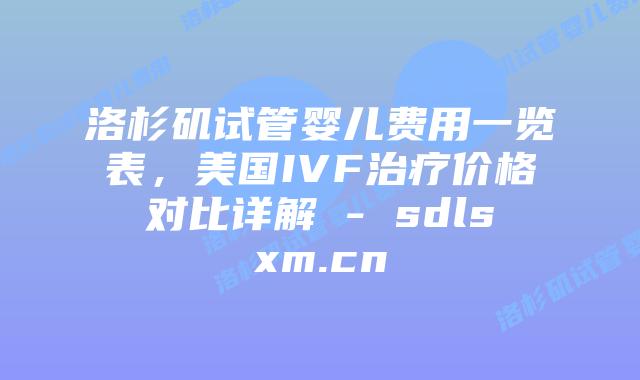 洛杉矶试管婴儿费用一览表，美国IVF治疗价格对比详解 - sdlsxm.cn