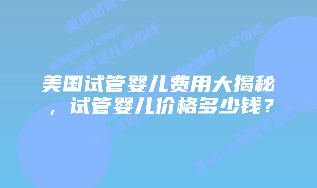 美国试管婴儿费用大揭秘，试管婴儿价格多少钱？