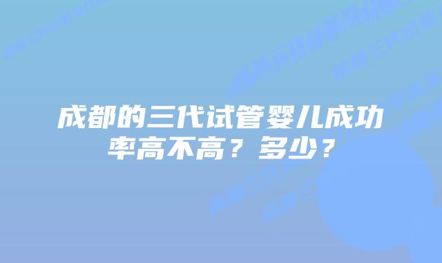 成都的三代试管婴儿成功率高不高?多少?插图 成都的三代试管婴儿成功率高不高?多少?