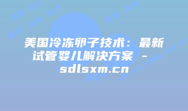 美国冷冻卵子技术：最新试管婴儿解决方案 - sdlsxm.cn