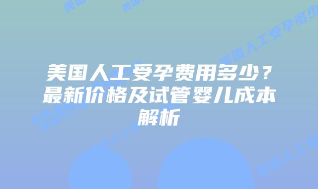 美国人工受孕费用多少？最新价格及试管婴儿成本解析