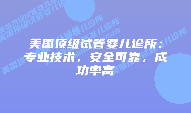 美国顶级试管婴儿诊所：专业技术，安全可靠，成功率高